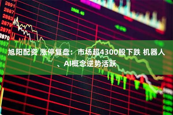 旭阳配资 涨停复盘:市场超4300股下跌 机器人、AI概念逆势活跃