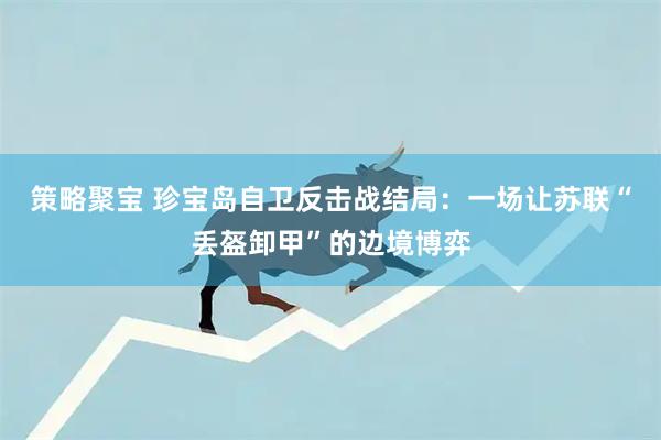 策略聚宝 珍宝岛自卫反击战结局:一场让苏联“丢盔卸甲”的边境博弈