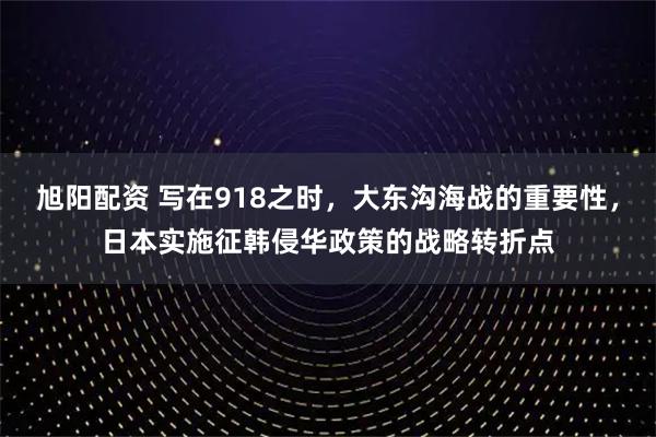 旭阳配资 写在918之时,大东沟海战的重要性,日本实施征韩侵华政策的战略转折点