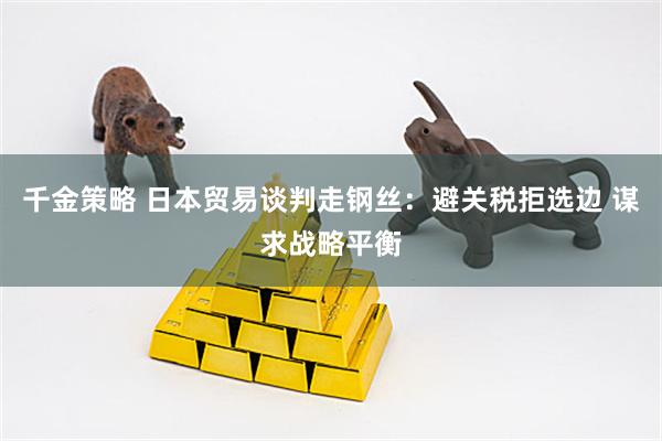 千金策略 日本贸易谈判走钢丝:避关税拒选边 谋求战略平衡