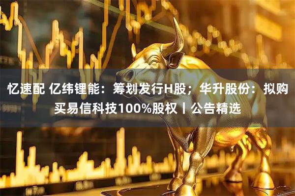 忆速配 亿纬锂能:筹划发行H股;华升股份:拟购买易信科技100%股权丨公告精选