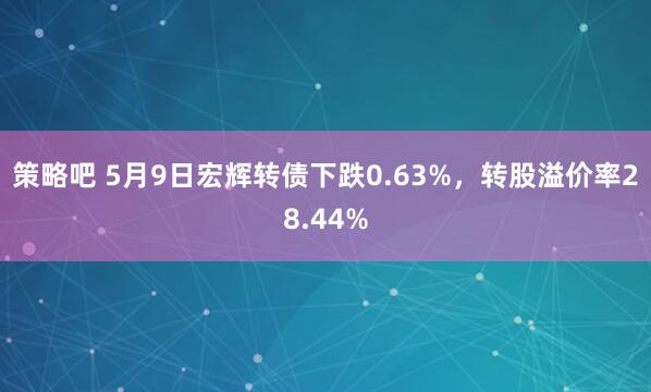 策略吧 5月9日宏辉转债下跌0.63%,转股溢价率28.44%