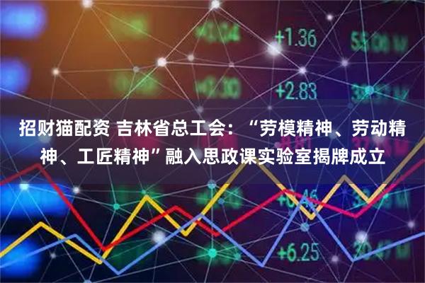 招财猫配资 吉林省总工会:“劳模精神、劳动精神、工匠精神”融入思政课实验室揭牌成立