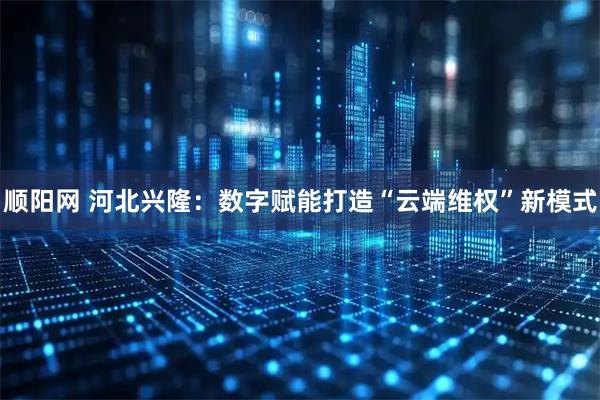 顺阳网 河北兴隆:数字赋能打造“云端维权”新模式