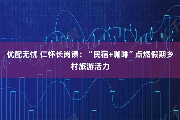 优配无忧 仁怀长岗镇:“民宿+咖啡”点燃假期乡村旅游活力
