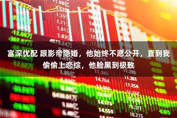 富深优配 跟影帝隐婚，他始终不愿公开，直到我偷偷上恋综，他脸黑到极致