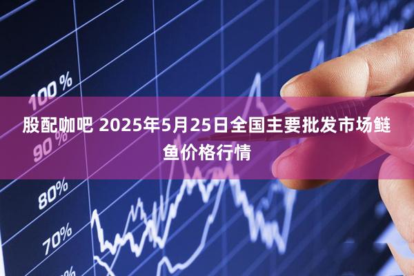 股配咖吧 2025年5月25日全国主要批发市场鲢鱼价格行情