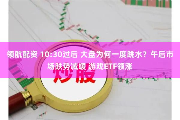 领航配资 10:30过后 大盘为何一度跳水？午后市场跌势减缓 游戏ETF领涨