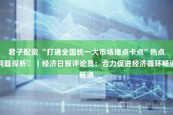 君子配资 “打通全国统一大市场堵点卡点”热点问题探析⑭｜经济日报评论员：合力促进经济循环畅通
