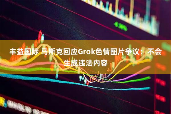 丰益国际 马斯克回应Grok色情图片争议:不会生成违法内容