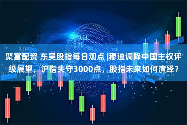 聚富配资 东吴股指每日观点 |穆迪调降中国主权评级展望，沪指失守3000点，股指未来如何演绎？