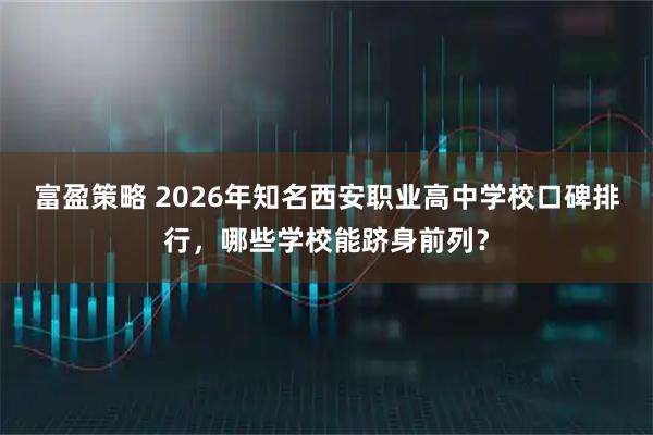 富盈策略 2026年知名西安职业高中学校口碑排行,哪些学校能跻身前列?