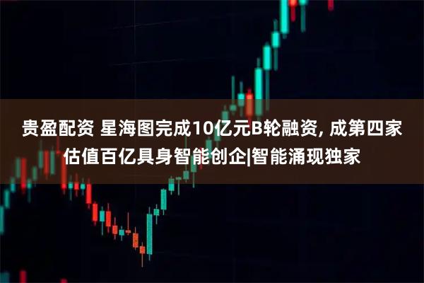贵盈配资 星海图完成10亿元B轮融资, 成第四家估值百亿具身智能创企|智能涌现独家