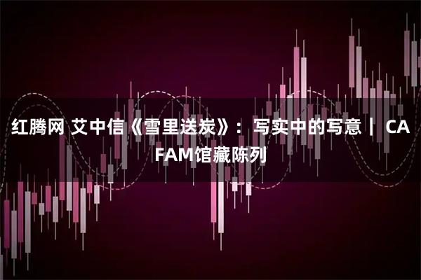 红腾网 艾中信《雪里送炭》：写实中的写意｜ CAFAM馆藏陈列