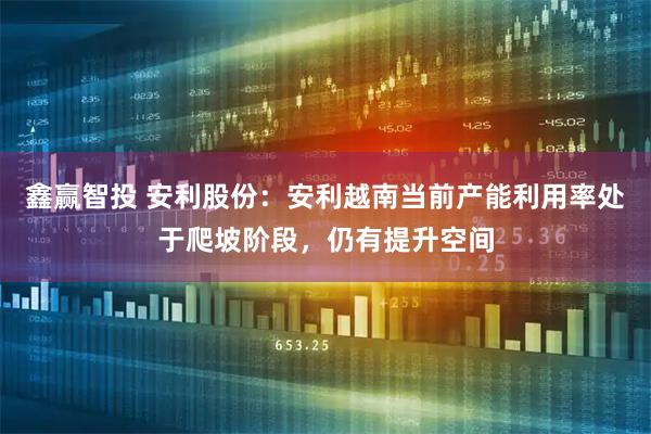 鑫赢智投 安利股份:安利越南当前产能利用率处于爬坡阶段,仍有提升空间