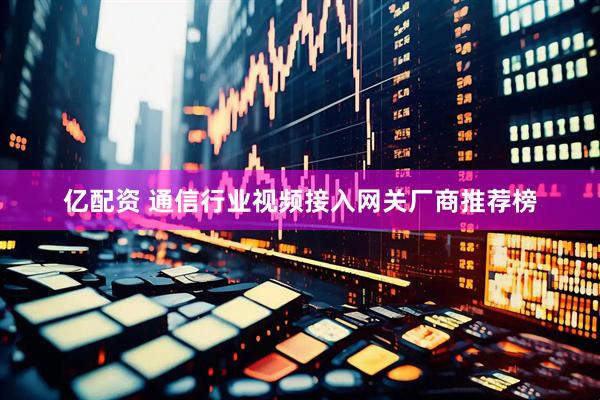 亿配资 通信行业视频接入网关厂商推荐榜
