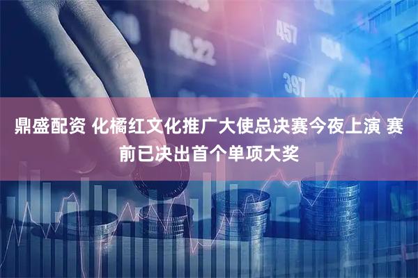 鼎盛配资 化橘红文化推广大使总决赛今夜上演 赛前已决出首个单项大奖