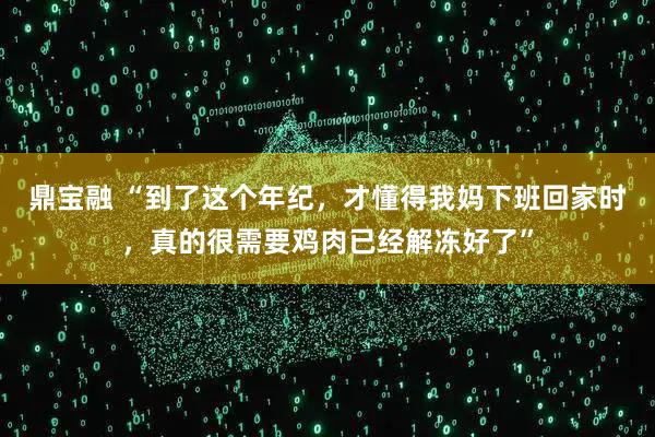 鼎宝融 “到了这个年纪，才懂得我妈下班回家时，真的很需要鸡肉已经解冻好了”